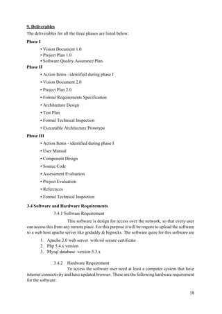 18
9. Deliverables
The deliverables for all the three phases are listed below:
Phase I
• Vision Document 1.0
• Project Plan 1.0
• Software Quality Assurance Plan
Phase II
• Action Items –identified during phase I
• Vision Document 2.0
• Project Plan 2.0
• Formal Requirements Specification
• Architecture Design
• Test Plan
• Formal Technical Inspection
• Executable Architecture Prototype
Phase III
• Action Items - identified during phase I
• User Manual
• Component Design
• Source Code
• Assessment Evaluation
• Project Evaluation
• References
• Formal Technical Inspection
3.4 Software and Hardware Requirements
3.4.1 Software Requirement
This software is design for access over the network, so that every user
can access this from any remote place. For this purpose it will be require to upload the software
to a web host apache server like godaddy & bigrocks. The software quire for this software are
1. Apache 2.0 web server with ssl secure certificate
2. Php 5.4.x version
3. Mysql database version 5.3.x
3.4.2 Hardware Requirement
To access the software user need at least a computer system that have
internet connectivity and have updated browser. These are the following hardware requirement
for the software:
 