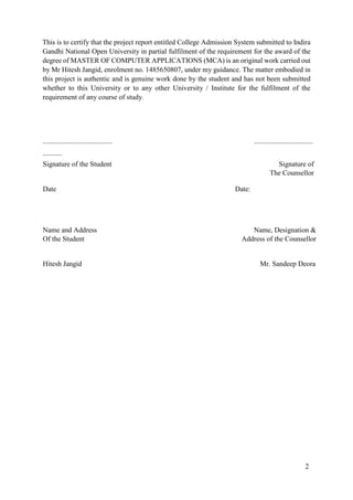 2
This is to certify that the project report entitled College Admission System submitted to Indira
Gandhi National Open University in partial fulfilment of the requirement for the award of the
degree of MASTER OF COMPUTER APPLICATIONS (MCA) is an original work carried out
by Mr Hitesh Jangid, enrolment no. 1485650807, under my guidance. The matter embodied in
this project is authentic and is genuine work done by the student and has not been submitted
whether to this University or to any other University / Institute for the fulfilment of the
requirement of any course of study.
.......................................
...........
.................................
Signature of the Student Signature of
The Counsellor
Date Date:
Name and Address Name, Designation &
Of the Student Address of the Counsellor
Hitesh Jangid Mr. Sandeep Deora
 