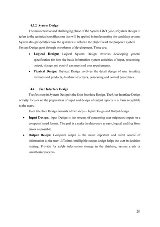 28
4.3.2 System Design
The most creative and challenging phase of the System Life Cycle is System Design. It
refers to the technical specifications that will be applied in implementing the candidate system.
System design specifies how the system will achieve the objective of the proposed system.
System Design goes through two phases of development. These are:
 Logical Design: Logical System Design involves developing general
specification for how the basic information system activities of input, processing,
output, storage and control can meet end user requirements.
 Physical Design: Physical Design involves the detail design of user interface
methods and products, database structures, processing and control procedures.
4.4 User Interface Design
The first step in System Design is the User Interface Design. The User Interface Design
activity focuses on the preparation of input and design of output reports in a form acceptable
to the users.
User Interface Design consists of two steps – Input Design and Output design.
 Input Design: Input Design is the process of converting user originated inputs to a
computer based format. The goal is a make the data entry as easy, logical and free from
errors as possible.
 Output Design: Computer output is the most important and direct source of
information to the user. Efficient, intelligible output design helps the user in decision
making. Provide for safely information storage in the database, system crash or
unauthorized access
 