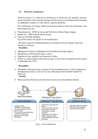 30
4.5 Three-tier Architecture
Three-tier (layer) is a client-server architecture in which the user interface, business
process (business rules) and data storage and data access are developed and maintained
as independent modules or most often on separate platforms.
The Architecture of College Admission Systemis based on three-tier architecture. The
three logical tiers are
 Presentation tier –HTML & Javascript Web forms, Master Pages, Images.
 Middle tier – PHP Script & library classes.
 Data tier- MYSQL Database
Fig.4 below shows the model of 3-tier architecture.
The main reason for considering three-tier architecture for the College Admission
System is as follows:
Flexibility:
 Management of data is independent from the physical storage support,
 Maintenance of the business logic is easier,
 Migration to new graphical environments is faster.
 If there is a minor change in the business logic, we don’t have to install the entire system
in individual user’s PCs.
Reusability:
 Reusability of business logic is greater for the presentation layer. As this component is
developed and tested, we can use it in any other project and would be helpful for
future use.
Security:
 More secured architecture since the client cannot access the database directly.
Fig.4 3-tier Architecture
 