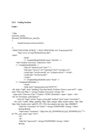32
5.2.1 Coding Sections
Login :
<?php
@session_start();
if(isset($_SESSION['user_name']))
{
header('location:welcome.html');}
?>
<!DOCTYPE HTML PUBLIC "-//W3C//DTD HTML 4.01 Transitional//EN"
"http://www.w3.org/TR/html4/loose.dtd">
<html>
<head>
<!-- TemplateBeginEditable name="doctitle" -->
<title>Tumkur Univeristy -Admission</title>
<!-- TemplateEndEditable -->
<link rel="shortcut icon" href="" />
<link type="text/css" rel="stylesheet" href="css/index.css">
<script type="text/javascript" src="js/jquery.min.js"></script>
<script type="text/javascript">
</script>
<!-- TemplateBeginEditable name="head" -->
<!-- TemplateEndEditable -->
</head>
<body style="background-color:#b7b775">
<div align="right" style="padding:15px;font-family:Verdana, Geneva, sans-serif"> <span
style="font-size:50px;"><strong>Tumkur Univeristy</strong><br>
<span style="font-size:27px;">Tumkur -532402 ,Karnataka </span></span> </div>
<div id="newsletter_subscription">
<form id="login" action="login_action.php" method="post" name="newsletter">
<div style="width: 300px; padding: 40px 10px; margin: 40px; border-radius: 10px 10px
10px 10px; border-color: rgb(255, 255, 255); box-shadow:4px 4px 16px #000000;">
<label for="username" id="name"><strong>USERNAME</strong></label>
&emsp;&nbsp;
<input name="username" <?php echo @$_SESSION['un'];@$_SESSION['un']=""?>
id="NL_user_name" type="text">
<br>
<br>
<label for="password"><strong>PASSWORD</strong></label>
&emsp;
 