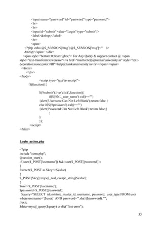 33
<input name="password" id="password" type="password">
<br>
<br>
<input id="submit" value="Login" type="submit"/>
<label>&nbsp;</label>
<br>
<span>
<?php echo @$_SESSION['msg'];@$_SESSION['msg']="" ?>
&nbsp;</span> </div>
<span style="bottom:0;float:rights;"> For Any Query & support contact @ <span
style="text-transform:lowercase"><a href="mailto:help@tumkuruniversity.in" style="text-
decoration:none;color:#fff">help@tumkuruniversity.in</a></span></span>
</form>
</div>
</body>
<script type="text/javascript">
$(function(){
$('#submit').live('click',function(){
if($('#NL_user_name').val()=="")
{alert('Username Can Not Left Blank');return false;}
else if($('#password').val()=="")
{alert('Password Can Not Left Blank');return false;}
}
);
});
</script>
</html>
Login_action.php
<?php
include "conn.php";
@session_start();
if(isset($_POST['username']) && isset($_POST['password']))
{
foreach($_POST as $key=>$value)
{
$_POST[$key]=mysql_real_escape_string($value);
}
$user=$_POST['username'];
$password=$_POST['password'];
$query="SELECT id,institute_master_id, username, password, user_type FROM user
where username='{$user}' AND password='".sha1($password)."'";
//exit;
$data=mysql_query($query) or die("first error");
 