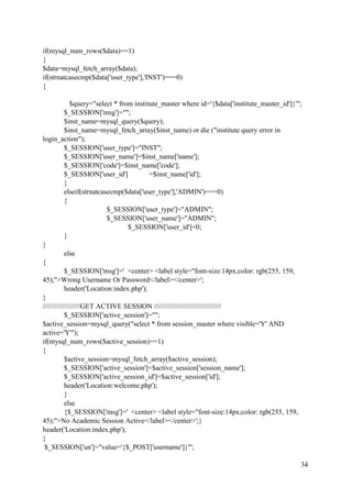 34
if(mysql_num_rows($data)==1)
{
$data=mysql_fetch_array($data);
if(strnatcasecmp($data['user_type'],'INST')===0)
{
$query="select * from institute_master where id='{$data['institute_master_id']}'";
$_SESSION['msg']="";
$inst_name=mysql_query($query);
$inst_name=mysql_fetch_array($inst_name) or die ("institute query error in
login_action");
$_SESSION['user_type']="INST";
$_SESSION['user_name']=$inst_name['name'];
$_SESSION['code']=$inst_name['code'];
$_SESSION['user_id'] =$inst_name['id'];
}
elseif(strnatcasecmp($data['user_type'],'ADMIN')===0)
{
$_SESSION['user_type']="ADMIN";
$_SESSION['user_name']="ADMIN";
$_SESSION['user_id']=0;
}
}
else
{
$_SESSION['msg']=' <center> <label style="font-size:14px;color: rgb(255, 159,
45);">Wrong Username Or Password</label></center>';
header('Location:index.php');
}
///////////////////GET ACTIVE SESSION //////////////////////////////////
$_SESSION['active_session']="";
$active_session=mysql_query("select * from session_master where visible='Y' AND
active='Y'");
if(mysql_num_rows($active_session)==1)
{
$active_session=mysql_fetch_array($active_session);
$_SESSION['active_session']=$active_session['session_name'];
$_SESSION['active_session_id']=$active_session['id'];
header('Location:welcome.php');
}
else
{$_SESSION['msg']=' <center> <label style="font-size:14px;color: rgb(255, 159,
45);">No Academic Session Active</label></center>';}
header('Location:index.php');
}
$_SESSION['un']="value='{$_POST['username']}'";
 
