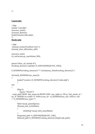 35
?>
Logout.php:
<?php
include "conn.php";
@session_unset();
@session_destroy();
header('location:index.php');
?>
Header.php
<?php
@mysql_connect('localhost','root','');
@mysql_select_db('tumkur_add');
@session_start();
ini_set('session.gc_maxlifetime',300);
putenv("allow_url_include=0");
$working_directory=explode('/',$_SERVER['REQUEST_URI']);
$_SESSION['working_directory']="/".current(array_filter($working_directory)).'/';
if(!isset($_SESSION['user_name']))
{
header("Location:{$_SESSION['working_directory']}/index.php");
}
else
{
$flag=0;
$query="SELECT
script_path FROM link_master lm RIGHT JOIN user_rights ur ON ur.`link_master_id` =
lm.`id` WHERE lm.visible='Y' AND ur.user_id= {$_SESSION['user_id']} AND ur.`role`
='".$_SESSION['user_type']."'";
$data=mysql_query($query);
if(mysql_num_rows($data))
{
while($sql=mysql_fetch_array($data))
{
$requested_path= $_SERVER['REQUEST_URI'];
$allowed_path=$_SESSION['working_directory'].$sql['script_path'];
 