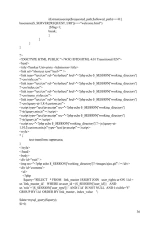 36
if(strnatcasecmp($requested_path,$allowed_path)===0 ||
basename($_SERVER['REQUEST_URI'])==="welcome.html")
{$flag=1;
break;
}
}
}
}
?>
<!DOCTYPE HTML PUBLIC "-//W3C//DTD HTML 4.01 Transitional//EN">
<head>
<title>Tumkur Univeristy -Admission</title>
<link rel="shortcut icon" href="" />
<link type="text/css" rel="stylesheet" href="<?php echo $_SESSION['working_directory']
?>css/style.css">
<link type="text/css" rel="stylesheet" href="<?php echo $_SESSION['working_directory']
?>css/index.css">
<link type="text/css" rel="stylesheet" href="<?php echo $_SESSION['working_directory']
?>css/menu_styles.css">
<link type="text/css" rel="stylesheet" href="<?php echo $_SESSION['working_directory']
?>css/jquery-ui-1.8.4.custom.css">
<script type="text/javascript" src="<?php echo $_SESSION['working_directory']
?>js/jquery.min.js"></script>
<script type="text/javascript" src="<?php echo $_SESSION['working_directory']
?>js/jquery.js"></script>
<script src="<?php echo $_SESSION['working_directory'] ?> js/jquery-ui-
1.10.3.custom.min.js" type="text/javascript"></script>
<style>
* {
text-transform: uppercase;
}
</style>
</head>
<body>
<div id="wait" >
<img src="<?php echo $_SESSION['working_directory']?>images/ajax.gif" /></div>
<div id='cssmenu'>
<ul>
<?php
$query="SELECT * FROM link_master l RIGHT JOIN user_rights ur ON l.id =
ur.`link_master_id` WHERE ur.user_id ={$_SESSION['user_id']} AND
ur.`role`='{$_SESSION['user_type']}' AND l.`id` IS NOT NULL AND l.visible='Y'
GROUP BY l.id ORDER BY link_master , index_value ";
$data=mysql_query($query);
$i=0;
 