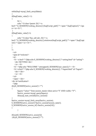 37
while($sql=mysql_fetch_array($data))
{
if($sql['index_value']==1)
{
$i++;
echo "<li class='parent {$i}'><a
href='".$_SESSION['working_directory'].$sql['script_path']."'><span>".$sql['caption']."</spa
n></a><li>";
}
if($sql['index_value']>1)
{
echo "<li class='has_sub sub_{$i}'><a
href='".$_SESSION['working_directory'].strtolower($sql['script_path'])."'><span>".$sql['capt
ion']."</span></a></li>";
}
}
?>
</ul>
<span id='welcome'>
<ul>
<li> <a href="<?php echo $_SESSION['working_directory'] ?>setting.html" id="setting">
<div>SETTING</div>
</a> </li>
<li> <?php echo "WELCOME ".strtoupper($_SESSION['user_name']);?> </li>
<li><a href="<?php echo $_SESSION['working_directory']; ?>logout.html" id="logout">
<div></div>
</a> </li>
</ul>
</span> </div>
<div id='notification'>
<?php
if(@$_SESSION['active_session']=="")
{
$query="select * from session_master where active='Y' AND visible ='Y'";
$active_session=mysql_query($query);
if(mysql_num_rows($active_session))
{
$active_session=mysql_fetch_array($active_session);
$_SESSION['active_session']=$active_session['session_name'];
$_SESSION['active_session_id']=$active_session['id'];;
}
}
if(isset($_SESSION['active_session']))
{if(@$_SESSION['active_session']!="")
 