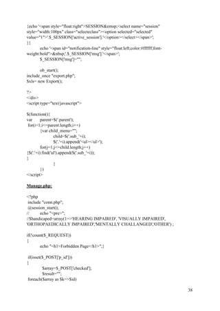 38
{echo '<span style="float:right">SESSION&emsp;<select name="session"
style="width:100px" class="selecteclass"><option selected="selected"
value="1">'.$_SESSION['active_session'].'</option></select></span>';
}}
echo '<span id="notification-line" style="float:left;color:#ffffff;font-
weight:bold">&nbsp;'.$_SESSION['msg'].'</span>';
$_SESSION['msg']="";
ob_start();
include_once "export.php";
$xls= new Export();
?>
</div>
<script type="text/javascript">
$(function(){
var parent=$('.parent');
for(i=1;i<=parent.length;i++)
{var child_menu="";
child=$('.sub_'+i);
$('.'+i).append('<ul></ul>');
for(j=1;j<=child.length;j++)
{$('.'+i).find('ul').append($('.sub_'+i));
}
}
})
</script>
Manage.php:
<?php
include "conn.php";
@session_start();
// echo "<pre>";
//$handicaped=array(1=>'HEARING IMPAIRED', 'VISUALLY IMPAIRED',
'ORTHOPAEDICALLY IMPAIRED','MENTALLY CHALLANGED','OTHER') ;
if(!count($_REQUEST))
{
echo "<h1>Forbidden Page</h1>";}
if(isset($_POST['p_id']))
{
$array=$_POST['checked'];
$result="";
foreach($array as $k=>$id)
 