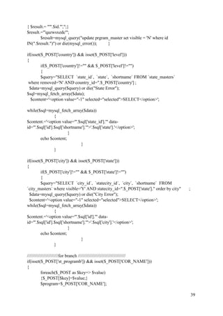 39
{ $result.= "'".$id."',";}
$result.="'qazwsxedc'";
$result=mysql_query("update prgram_master set visible = 'N' where id
IN(".$result.")") or die(mysql_error()); }
if(isset($_POST['country']) && isset($_POST['level']))
{
if($_POST['country']!="" && $_POST['level']!="")
{
$query="SELECT `state_id`, `state`, `shortname` FROM `state_masters`
where removed='N' AND country_id=".$_POST['country'] ;
$data=mysql_query($query) or die("State Error");
$sql=mysql_fetch_array($data);
$content='<option value="-1" selected="selected">SELECT</option>';
while($sql=mysql_fetch_array($data))
{
$content.='<option value="'.$sql['state_id'].'" data-
id="'.$sql['id'].$sql['shortname'].'">'.$sql['state'].'</option>';
}
echo $content;
}
}
if(isset($_POST['city']) && isset($_POST['state']))
{
if($_POST['city']!="" && $_POST['state']!="")
{
$query="SELECT `city_id`, `statecity_id`, `city`, `shortname` FROM
`city_masters` where visible='Y' AND statecity_id=".$_POST['state']." order by city" ;
$data=mysql_query($query) or die("City Error");
$content='<option value="-1" selected="selected">SELECT</option>';
while($sql=mysql_fetch_array($data))
{
$content.='<option value="'.$sql['id'].'" data-
id="'.$sql['id'].$sql['shortname'].'">'.$sql['city'].'</option>';
}
echo $content;
}
}
/////////////////////////for branch //////////////////////////////////////
if(isset($_POST['st_programb']) && isset($_POST['COR_NAME']))
{
foreach($_POST as $key=> $value)
{$_POST[$key]=$value;}
$program=$_POST['COR_NAME'];
 
