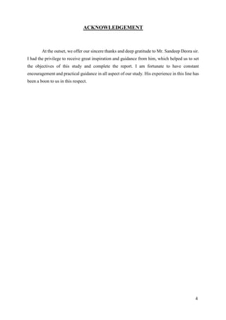 4
ACKNOWLEDGEMENT
At the outset, we offer our sincere thanks and deep gratitude to Mr. Sandeep Deora sir.
I had the privilege to receive great inspiration and guidance from him, which helped us to set
the objectives of this study and complete the report. I am fortunate to have constant
encouragement and practical guidance in all aspect of our study. His experience in this line has
been a boon to us in this respect.
 