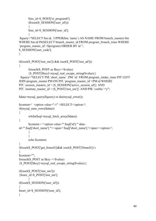 40
$ins_id=$_POST['st_programb'];
if(isset($_SESSION['user_id']))
{
$ins_id=$_SESSION['user_id'];
}
$query="SELECT bm.id, UPPER(bm.`name`) AS NAME FROM branch_masters bm
WHERE bm.id IN(SELECT branch_master_id FROM program_branch_trans WHERE
`program_master_id`=$program) ORDER BY id ";
$_SESSION['user_code'];
}
if(isset($_POST['inst_me']) && isset($_POST['inst_ad']))
{
foreach($_POST as $key=>$value)
{$_POST[$key]=mysql_real_escape_string($value);}
$query="SELECT PM.`short_name` ,PM.`id` FROM program_intake_trans PIT LEFT
JOIN program_master PM ON PIT.`program_master_id`=PM.id WHERE
PIT.`session_masters_id`={$_SESSION['active_session_id']} AND
PIT.`institute_master_id`={$_POST['inst_me']} AND PM.`visible`='y'";
$data=mysql_query($query) or die(mysql_error());
$content=' <option value="-1" >SELECT</option>';
if(mysql_num_rows($data))
{
while($sql=mysql_fetch_array($data))
{
$content.= '<option value="'.$sql['id'].'" data-
id="'.$sql['short_name'].'"><span>'.$sql['short_name'].'</span></option>';
}
}
echo $content;
}
if(isset($_POST['get_branch'])&& isset($_POST['branch']) )
{
$content="";
foreach($_POST as $key =>$value)
{$_POST[$key]=mysql_real_escape_string($value);}
if(isset($_POST['inst_me']))
{$user_id=$_POST['inst_me'];
}
if(isset($_SESSION['user_id']))
{
$user_id=$_SESSION['user_id'];
}
 