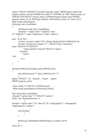 41
$query="SELECT DISTINCT bm.id,bm.name,pbt.`intake` FROM branch_masters bm,
program_branch_trans pbt WHERE bm.visible='Y' AND BM.`id`=PBT.`branch_master_id`
AND bm.id IN (SELECT branch_master_id FROM program_branch_trans WHERE
program_master_id={$_POST['get_branch']} AND institute_master_id='{$user_id}')";
$data=mysql_query($query);
if(@mysql_num_rows($data))
{
while($sql=mysql_fetch_array($data))
{$content.= '<option value="'.$sql['id'].'" data-
id="'.$sql['id'].'"><span>'.$sql['name'].'</span></option>';
}
echo ' <tr id="btr">
<th class="myclass" width="32%">&nbsp;*&nbsp;SELECT BRANCH</th>
<td class="myclass md" colspan="5" ><SELECT class="selectclass"
name="BATCH" id="BATCH">
<option selected="selected">SELECT</option>
'.$content.'
</select>
</td>
</tr>';
}
}
if(isset($_POST['course']) && isset($_POST['level']))
{
if($_POST['course']!="" && $_POST['level']!="")
{
$query="SELECT `id`, `duration`, `branch`, `caption`
FROM `program_master`
where visible='Y' AND id=".$_POST['course'] ;
$data=mysql_query($query) or die(mysql_error());
$sql=mysql_fetch_array($data);
$content='<option value="-1">SELECT</option>';
for($i=1;$i<=$sql['duration'];$i++)
{
$content.='<option value="'.$i.'" data-id="'.$i.'-'.$sql['caption'].'">'.strtoupper($i.'
'.$sql['caption']).'</option>';
}
echo $content;
}
}
function get_limit($getinto,$branch,$prg_set_it,$inst_me=0)
{
$user_id=-1;
 
