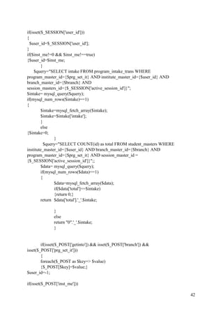 42
if(isset($_SESSION['user_id']))
{
$user_id=$_SESSION['user_id'];
}
if($inst_me!=0 && $inst_me!==true)
{$user_id=$inst_me;
}
$query="SELECT intake FROM program_intake_trans WHERE
program_master_id={$prg_set_it} AND institute_master_id={$user_id} AND
branch_master_id={$branch} AND
session_masters_id={$_SESSION['active_session_id']}";
$intake= mysql_query($query);
if(mysql_num_rows($intake)==1)
{
$intake=mysql_fetch_array($intake);
$intake=$intake['intake'];
}
else
{$intake=0;
}
$query="SELECT COUNT(id) as total FROM student_masters WHERE
institute_master_id={$user_id} AND branch_master_id={$branch} AND
program_master_id={$prg_set_it} AND session_master_id =
{$_SESSION['active_session_id']}";;
$data= mysql_query($query);
if(mysql_num_rows($data)==1)
{
$data=mysql_fetch_array($data);
if($data['total']==$intake)
{return 0;}
return $data['total'].'_'.$intake;
}
else
return "0".'_'.$intake;
}
if(isset($_POST['getinto']) && isset($_POST['branch']) &&
isset($_POST['prg_set_it']))
{
foreach($_POST as $key=> $value)
{$_POST[$key]=$value;}
$user_id=-1;
if(isset($_POST['inst_me']))
 
