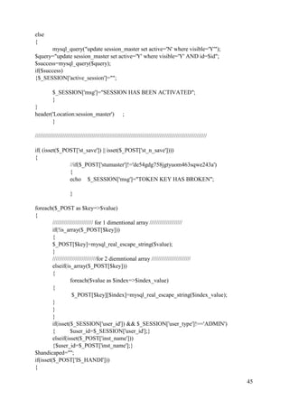 45
else
{
mysql_query("update session_master set active='N' where visible='Y'");
$query="update session_master set active='Y' where visible='Y' AND id=$id";
$success=mysql_query($query);
if($success)
{$_SESSION['active_session']="";
$_SESSION['msg']="SESSION HAS BEEN ACTIVATED";
}
}
header('Location:session_master') ;
}
//////////////////////////////////////////////////////////////////////////////////////////////////////////
if( (isset($_POST['st_save']) || isset($_POST['st_n_save'])))
{
//if($_POST['stumaster']!='de54gdg758jgtyuom463sqwe243a')
{
echo $_SESSION['msg']="TOKEN KEY HAS BROKEN";
}
foreach($_POST as $key=>$value)
{
///////////////////////// for 1 dimentional array ////////////////////
if(!is_array($_POST[$key]))
{
$_POST[$key]=mysql_real_escape_string($value);
}
///////////////////////////for 2 diemntional array ////////////////////////
elseif(is_array($_POST[$key]))
{
foreach($value as $index=>$index_value)
{
$_POST[$key][$index]=mysql_real_escape_string($index_value);
}
}
}
if(isset($_SESSION['user_id']) && $_SESSION['user_type']!=='ADMIN')
{ $user_id=$_SESSION['user_id'];}
elseif(isset($_POST['inst_name']))
{$user_id=$_POST['inst_name'];}
$handicaped="";
if(isset($_POST['IS_HANDI']))
{
 