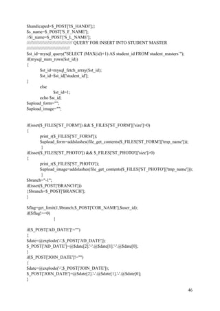 46
$handicaped=$_POST['IS_HANDI'];}
$s_name=$_POST['S_F_NAME'];
//$l_name=$_POST['S_L_NAME'];
///////////////////////////////////// QUERY FOR INSERT INTO STUDENT MASTER
///////////////////////////////////
$st_id=mysql_query("SELECT (MAX(id)+1) AS student_id FROM`student_masters`");
if(mysql_num_rows($st_id))
{
$st_id=mysql_fetch_array($st_id);
$st_id=$st_id['student_id'];
}
else
$st_id=1;
echo $st_id;
$upload_form="";
$upload_image="";
if(isset($_FILES['ST_FORM']) && $_FILES['ST_FORM']['size']>0)
{
print_r($_FILES['ST_FORM']);
$upload_form=addslashes(file_get_contents($_FILES['ST_FORM']['tmp_name']));
}
if(isset($_FILES['ST_PHOTO']) && $_FILES['ST_PHOTO']['size']>0)
{
print_r($_FILES['ST_PHOTO']);
$upload_image=addslashes(file_get_contents($_FILES['ST_PHOTO']['tmp_name']));
}
$branch="-1";
if(isset($_POST['BRANCH']))
{$branch=$_POST['BRANCH'];
}
$flag=get_limit(1,$branch,$_POST['COR_NAME'],$user_id);
if($flag!==0)
{
if($_POST['AD_DATE']!="")
{
$date=@explode('-',$_POST['AD_DATE']);
$_POST['AD_DATE']=@$date[2].'-'.@$date[1].'-'.@$date[0];
}
if($_POST['JOIN_DATE']!="")
{
$date=@explode('-',$_POST['JOIN_DATE']);
$_POST['JOIN_DATE']=@$date[2].'-'.@$date[1].'-'.@$date[0];
}
 