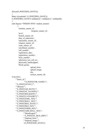 47
if(isset($_POST['REG_DATE']))
{
$date=@explode('-',$_POST['REG_DATE']);
$_POST['REG_DATE']=@$date[2].'-'.@$date[1].'-'.@$date[0];
}
echo $query="INSERT INTO `student_masters`
(
`institute_master_id`,
`program_master_id`,
`level`,
`branch_master_id`,
`date_of_admission`,
`nationality_master_id`,
`religion_master_id`,
`caste_master_id`,
`enrollment_number`,
`roll_number`,
`registration_date`,
`registration_number`,
`form_number`,
`admission_test_roll_no`,
`physically_handicapped`,
`blood_group`,
upload_form,
upload_image,
doj,
session_master_id)
VALUES (
'".$user_id."',
'".$_POST['COR_NAME']."',
'".$_POST['LEVEL']."',
'".$branch."',
'".$_POST['AD_DATE']."',
'".$_POST['ST_NATION']."',
'".$_POST['RELIGION']."',
'".$_POST['CATEGORY']."',
'".$_POST['ENRL_NO']."',
'".$_POST['ROLL_NO']."',
'".$_POST['REG_DATE']."',
'".$_POST['REG_NO']."',
'".$_POST['FORM_NO']."',
'".$_POST['ADD_ROLL_NO']."',
'".$handicaped."',
'".$_POST['ST_BLD_GRP']."',
'".$upload_form."',
'".$upload_image."',
'{$_POST['JOIN_DATE']}',
 