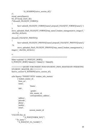 48
'{$_SESSION['active_session_id']}'
)";
mysql_query($query);
$st_id=mysql_insert_id();
/*if(isset($_FILES['ST_FORM']))
{
$ext=substr($_FILES['ST_FORM']['name'],strrpos($_FILES['ST_FORM']['name'],'.')
);
move_uploaded_file($_FILES['ST_FORM']['tmp_name'],'student_management/st_images/f_'
.sha1($st_id).$ext);
}
if(isset($_FILES['ST_PHOTO']))
{
$ext=substr($_FILES['ST_PHOTO']['name'],strrpos($_FILES['ST_PHOTO']['name'],'
.'));
move_uploaded_file($_FILES['ST_PHOTO']['tmp_name'],'student_management/st_i
mages/i_'.sha1($st_id).$ext);}
*/
///////////////////////////////////////////////////////////////////////////////////////////////////////
$date=explode('-',$_POST['ST_DOB']);
$_POST['ST_DOB']=$date[2].'-'.$date[1].'-'.$date[0];
//////////////////// QUERY FOR INSERT INTO STUDENT_INFO_MASTER BY INSERTING
STUDENT_MASTER_ID//////////////////
$active_session=$_SESSION['active_session_id'];
echo $query="INSERT INTO `student_info_masters`
(`student_master_id`,
`form_no`,
`name`,
`fname`,
`dob`,
`gender`,
title_master_id,
`correspondance_address`,
`address`,
`pincode`,
`phone`,
`mobile`,
`email`,
session_master_id
)
VALUES ($st_id,
'".$_POST['FORM_NO']."',
'".$s_name."',
'".$_POST['ST_FA_NAME']."',
 