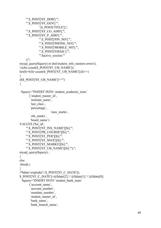 49
'".$_POST['ST_DOB']."',
'".$_POST['ST_GEN']."',
'{$_POST['TITLE']}',
'".$_POST['ST_CO_ADD']."',
'".$_POST['ST_P_ADD']."',
'".$_POST['PIN_NO']."',
'".$_POST['PHONE_NO']."',
'".$_POST['MOBILE_NO']."',
'".$_POST['EMAIL']."',
'".$active_session."'
);";
mysql_query($query) or die('student_info_masters errors');
//echo count($_POST['ST_UB_NAME']);
for($i=0;$i<count($_POST['ST_UB_NAME']);$i++)
{
if($_POST['ST_UB_NAME']!="")
{
$query="INSERT INTO `student_academic_trans`
(`student_master_id`,
`institute_name`,
`last_class`,
`percentage`,
`max_marks`,
`obt_marks`,
`board_name`)
VALUES ('$st_id',
'".$_POST['ST_INS_NAME'][$i]."',
'".$_POST['PR_COURSE'][$i]."',
'".$_POST['ST_PER'][$i]."',
'".$_POST['ST_MAX'][$i]."',
'".$_POST['ST_MARKS'][$i]."',
'".$_POST['ST_UB_NAME'][$i]."');";
mysql_query($query) ;
}
else
{break;}
}
/*$date=explode('-',$_POST['ST_C_DATE']);
$_POST['ST_C_DATE']=@$date[2].'-'.@$date[1].'-'.@$date[0];
$query="INSERT INTO `student_bank_trans`
(`account_name`,
`account_number`,
`mandate_number`,
`student_master_id`,
`bank_name`,
`bank_branch_name`,
 