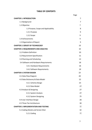 5
TABLE OF CONTENTS
Page
CHAPTER 1: INTRODUCTION 7
1.1 Background 7
1.2 Objective 7
1.3 Purpose, Scope and Applicability 8
1.3.1 Purpose 9
1.3.2 Scope 9
1.4 Achievements 9
1.5 Organization of Report 9
CHAPTER 2: SERVEY OF TECHNOLOGY 10
CHAPTER 3: REQUIREMENTS AND ANALYSIS 10
3.1 Problem Definition 10
3.2 Requirement Specification 11
3.3 Planning and Scheduling 13
3.4 Software and Hardware Requirements 18
3.4.1 Hardware Requirements 18
3.4.2 Software Requirements 18
CHAPTER 4: SYSTEM DESIGN 19
4.1 Data Flow Diagram 20
4.2 Data Dictionary & Data Model 22
4.2.1 Schema Design 23
4.2.2 Data Model 27
4.3 Analysis & Designing 27
4.3.1 System Analysis
4.3.2 System Designing
27
28
4.4 User Interface Design 28
4.5 Three Tier Architecture 30
CHAPTER 5: IMPLEMENTATION AND TESTING 74 32
5.1 Coding Details and Screen Shot 32
5.2.1 Coding 32
 
