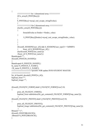 51
{
///////////////////////// for 1 dimentional array ////////////////////
if(!is_array($_POST[$key]))
{
$_POST[$key]=mysql_real_escape_string($value);
}
///////////////////////////for 2 diemntional array ////////////////////////
elseif(is_array($_POST[$key]))
{
foreach($value as $index=>$index_value)
{
$_POST[$key][$index]=mysql_real_escape_string($index_value);
}
}
}
if(isset($_SESSION['user_id']) && $_SESSION['user_type']!=='ADMIN')
{ $user_id=$_SESSION['user_id'];}
elseif(isset($_POST['inst_name']))
{$user_id=$_POST['inst_name'];}
$handicaped="";
if(isset($_POST['IS_HANDI']))
{
$handicaped=$_POST['IS_HANDI'];}
$s_name=$_POST['S_F_NAME'];
//$l_name=$_POST['S_L_NAME'];
///////////////////////////////////// QUERY FOR update INTO STUDENT MASTER
///////////////////////////////////
$st_id=base64_decode($_POST['st_id']);
$upload_form="";
$upload_image="";
if(isset($_FILES['ST_FORM']) && $_FILES['ST_FORM']['size']>0)
{
print_r($_FILES['ST_FORM']);
$upload_form=addslashes(file_get_contents($_FILES['ST_FORM']['tmp_name']));
}
if(isset($_FILES['ST_PHOTO']) && $_FILES['ST_PHOTO']['size']>0)
{
print_r($_FILES['ST_PHOTO']);
$upload_image=addslashes(file_get_contents($_FILES['ST_PHOTO']['tmp_name']));
}
$branch="-1";
if(isset($_POST['BRANCH']))
{$branch=$_POST['BRANCH'];
}
 