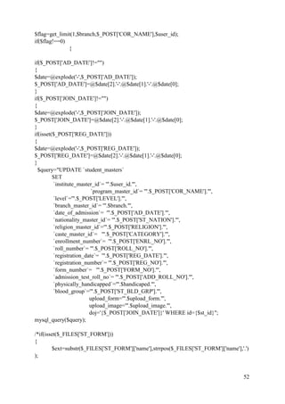 52
$flag=get_limit(1,$branch,$_POST['COR_NAME'],$user_id);
if($flag!==0)
{
if($_POST['AD_DATE']!="")
{
$date=@explode('-',$_POST['AD_DATE']);
$_POST['AD_DATE']=@$date[2].'-'.@$date[1].'-'.@$date[0];
}
if($_POST['JOIN_DATE']!="")
{
$date=@explode('-',$_POST['JOIN_DATE']);
$_POST['JOIN_DATE']=@$date[2].'-'.@$date[1].'-'.@$date[0];
}
if(isset($_POST['REG_DATE']))
{
$date=@explode('-',$_POST['REG_DATE']);
$_POST['REG_DATE']=@$date[2].'-'.@$date[1].'-'.@$date[0];
}
$query="UPDATE `student_masters`
SET
`institute_master_id`= '".$user_id."',
`program_master_id`= '".$_POST['COR_NAME']."',
`level`='".$_POST['LEVEL']."',
`branch_master_id`= '".$branch."',
`date_of_admission`= '".$_POST['AD_DATE']."',
`nationality_master_id`= '".$_POST['ST_NATION']."',
`religion_master_id`='".$_POST['RELIGION']."',
`caste_master_id`= '".$_POST['CATEGORY']."',
`enrollment_number`= '".$_POST['ENRL_NO']."',
`roll_number`= '".$_POST['ROLL_NO']."',
`registration_date`= '".$_POST['REG_DATE']."',
`registration_number`= '".$_POST['REG_NO']."',
`form_number`= '".$_POST['FORM_NO']."',
`admission_test_roll_no`= '".$_POST['ADD_ROLL_NO']."',
`physically_handicapped`='".$handicaped."',
`blood_group`='".$_POST['ST_BLD_GRP']."',
upload_form='".$upload_form."',
upload_image='".$upload_image."',
doj='{$_POST['JOIN_DATE']}' WHERE id={$st_id}";
mysql_query($query);
/*if(isset($_FILES['ST_FORM']))
{
$ext=substr($_FILES['ST_FORM']['name'],strrpos($_FILES['ST_FORM']['name'],'.')
);
 