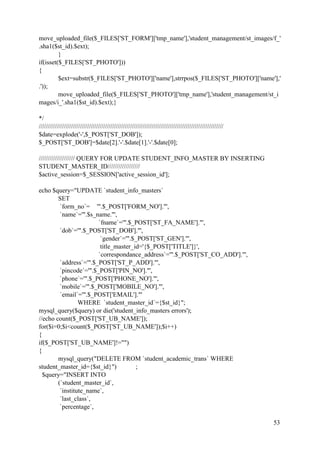 53
move_uploaded_file($_FILES['ST_FORM']['tmp_name'],'student_management/st_images/f_'
.sha1($st_id).$ext);
}
if(isset($_FILES['ST_PHOTO']))
{
$ext=substr($_FILES['ST_PHOTO']['name'],strrpos($_FILES['ST_PHOTO']['name'],'
.'));
move_uploaded_file($_FILES['ST_PHOTO']['tmp_name'],'student_management/st_i
mages/i_'.sha1($st_id).$ext);}
*/
///////////////////////////////////////////////////////////////////////////////////////////////////////
$date=explode('-',$_POST['ST_DOB']);
$_POST['ST_DOB']=$date[2].'-'.$date[1].'-'.$date[0];
//////////////////// QUERY FOR UPDATE STUDENT_INFO_MASTER BY INSERTING
STUDENT_MASTER_ID//////////////////
$active_session=$_SESSION['active_session_id'];
echo $query="UPDATE `student_info_masters`
SET
`form_no`= '".$_POST['FORM_NO']."',
`name`='".$s_name."',
`fname`='".$_POST['ST_FA_NAME']."',
`dob`='".$_POST['ST_DOB']."',
`gender`='".$_POST['ST_GEN']."',
title_master_id='{$_POST['TITLE']}',
`correspondance_address`='".$_POST['ST_CO_ADD']."',
`address`='".$_POST['ST_P_ADD']."',
`pincode`='".$_POST['PIN_NO']."',
`phone`='".$_POST['PHONE_NO']."',
`mobile`='".$_POST['MOBILE_NO']."',
`email`='".$_POST['EMAIL']."'
WHERE `student_master_id`={$st_id}";
mysql_query($query) or die('student_info_masters errors');
//echo count($_POST['ST_UB_NAME']);
for($i=0;$i<count($_POST['ST_UB_NAME']);$i++)
{
if($_POST['ST_UB_NAME']!="")
{
mysql_query("DELETE FROM `student_academic_trans` WHERE
student_master_id={$st_id}") ;
$query="INSERT INTO
(`student_master_id`,
`institute_name`,
`last_class`,
`percentage`,
 