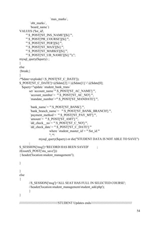 54
`max_marks`,
`obt_marks`,
`board_name`)
VALUES ('$st_id',
'".$_POST['ST_INS_NAME'][$i]."',
'".$_POST['PR_COURSE'][$i]."',
'".$_POST['ST_PER'][$i]."',
'".$_POST['ST_MAX'][$i]."',
'".$_POST['ST_MARKS'][$i]."',
'".$_POST['ST_UB_NAME'][$i]."');";
mysql_query($query) ;
}
else
{break;}
}
/*$date=explode('-',$_POST['ST_C_DATE']);
$_POST['ST_C_DATE']=@$date[2].'-'.@$date[1].'-'.@$date[0];
$query="update `student_bank_trans`
set `account_name`'".$_POST['ST_AC_NAME']."',
`account_number`= '".$_POST['ST_AC_NO']."',
`mandate_number`='".$_POST['ST_MANDATE']."',
`bank_name`= '".$_POST['ST_BANK']."',
`bank_branch_name`= '".$_POST['ST_BANK_BRANCH']."',
`payment_method`= '".$_POST['ST_PAY_MT']."',
`amount`= '".$_POST['ST_AMT']."',
`dd_check__no`= '".$_POST['ST_C_NO']."',
`dd_check_date`= '".$_POST['ST_C_DATE']."'
where `student_master_id`= '".$st_id."'
"; */
mysql_query($query) or die("STUDENT DATA IS NOT ABLE TO SAVE")
;
$_SESSION['msg']='RECORD HAS BEEN SAVED' ;
if(isset($_POST['stu_save']))
{ header('location:student_management/');
}
}
else
{
//$_SESSION['msg']='ALL SEAT HAS FULL IN SELECTED COURSE';
//header('location:student_management/student_add.php');
}
}
///////////////////////////////////////////STUDENT Updates ends//////////////////////////////////////////////
 