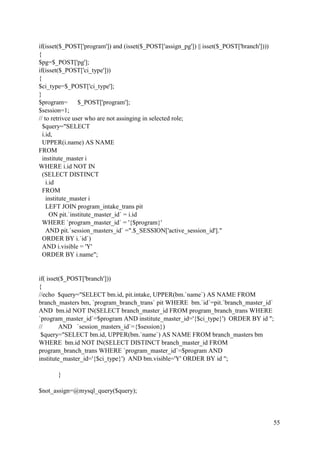 55
if(isset($_POST['program']) and (isset($_POST['assign_pg']) || isset($_POST['branch'])))
{
$pg=$_POST['pg'];
if(isset($_POST['ci_type']))
{
$ci_type=$_POST['ci_type'];
}
$program= $_POST['program'];
$session=1;
// to retrivce user who are not assinging in selected role;
$query="SELECT
i.id,
UPPER(i.name) AS NAME
FROM
institute_master i
WHERE i.id NOT IN
(SELECT DISTINCT
i.id
FROM
institute_master i
LEFT JOIN program_intake_trans pit
ON pit.`institute_master_id` = i.id
WHERE `program_master_id` = '{$program}'
AND pit.`session_masters_id` =".$_SESSION['active_session_id']."
ORDER BY i.`id`)
AND i.visible = 'Y'
ORDER BY i.name";
if( isset($_POST['branch']))
{
//echo $query="SELECT bm.id, pit.intake, UPPER(bm.`name`) AS NAME FROM
branch_masters bm, `program_branch_trans` pit WHERE bm.`id`=pit.`branch_master_id`
AND bm.id NOT IN(SELECT branch_master_id FROM program_branch_trans WHERE
`program_master_id`=$program AND institute_master_id='{$ci_type}') ORDER BY id ";
// AND `session_masters_id`={$session})
$query="SELECT bm.id, UPPER(bm.`name`) AS NAME FROM branch_masters bm
WHERE bm.id NOT IN(SELECT DISTINCT branch_master_id FROM
program_branch_trans WHERE `program_master_id`=$program AND
institute_master_id='{$ci_type}') AND bm.visible='Y' ORDER BY id ";
}
$not_assign=@mysql_query($query);
 
