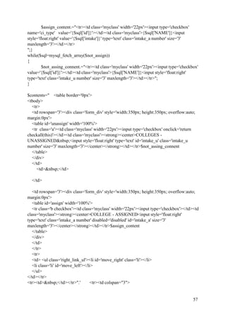 57
$assign_content.="<tr><td class='myclass' width='22px'><input type='checkbox'
name='ci_type' value='{$sql['id']}'></td><td class='myclass'>{$sql['NAME']}<input
style='float:right' value='{$sql['intake']}' type='text' class='intake_a number' size='3'
maxlength='3'></td></tr>
";}
while($sql=mysql_fetch_array($not_assign))
{
$not_assing_connent.="<tr><td class='myclass' width='22px'><input type='checkbox'
value='{$sql['id']}'></td><td class='myclass'>{$sql['NAME']}<input style='float:right'
type='text' class='intake_u number' size='3' maxlength='3'></td></tr>";
}
$contents=" <table border='0px'>
<tbody>
<tr>
<td rowspan='3'><div class='form_div' style='width:350px; height:350px; overflow:auto;
margin:0px'>
<table id='unassign' width='100%'>
<tr class='a'><td class='myclass' width='22px'><input type='checkbox' onclick='return
checkall(this)'></td><td class='myclass'><strong><center>COLLEGES -
UNASSIGNED&nbsp;<input style='float:right' type='text' id='intake_u' class='intake_u
number' size='3' maxlength='3'></center></strong></td></tr>$not_assing_connent
</table>
</div>
</td>
<td>&nbsp;</td>
</td>
<td rowspan='3'><div class='form_div' style='width:350px; height:350px; overflow:auto;
margin:0px'>
<table id='assign' width='100%'>
<tr class='b checkbox'><td class='myclass' width='22px'><input type='checkbox'></td><td
class='myclass'><strong><center>COLLEGE - ASSIGNED<input style='float:right'
type='text' class='intake_a number' disabled='disabled' id='intake_a' size='3'
maxlength='3'></center></strong></td></tr>$assign_content
</table>
</div>
</td>
</tr>
<tr>
<td> <ul class='right_link_ul'><li id='move_right' class='li'></li>
<li class='li' id='move_left'></li>
</ul>
</td></tr>
<tr><td>&nbsp;</td></tr>".' <tr><td colspan="3">
 