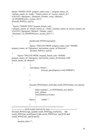 59
$query="INSERT INTO `program_intake_trans` ( `program_master_id`,
`institute_master_id`,`intake`, `branch_master_id`,`session_masters_id`)
VALUES ( {$program}, {$institute},{$intake_value},{$branch},
'{$_SESSION['active_session_id']}')";
if(isset($_POST['ci_type']))
{
$query="INSERT INTO `program_branch_trans`
(`program_master_id`,`branch_master_id`, `intake`,`institute_master_id`,session_masters_id)
VALUES ('{$program}','$branch', '{$intake_value}',
'{$institute}','{$_SESSION['active_session_id']}')"; }
}
elseif(isset($_POST['unassign']))
{
$query ="DELETE FROM `program_intake_trans` WHERE
program_master_id='{$program}' and institute_master_id=$institute";
if(isset($_POST['ci_type']))
{
$query="DELETE FROM `program_branch_trans` WHERE
program_master_id='{$program}' and institute_master_id=$institute AND
branch_master_id= $branch";
}
}
// echo $query."hitesh";
@mysql_query($query) or die("ERROR");
}
}
if(isset($_POST['delete_inst']) && isset($_POST['delete_inst_data']))
{
$data=explode('__',$_POST['delete_inst_data']);
print_r($data);
foreach($data as $value)
{
$query= "update ";
}
}
///////////////////////////////////////////////////////////////////////////////////////////////
//-------------------fetch module function for users ---------------------------------------//
if(isset($_POST['assign_rg'])&& isset($_POST['pg_mod']['id']) &&
isset($_POST['pg_mod']['name']) && isset($_POST['user_type']['id']) &&
isset($_POST['user_type']['short']))
{
$module_filter="";
 