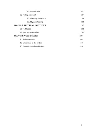 6
5.2.2 Screen Shot 99
5.2 Testing Approach 104
5.2.1 Testing Procedure 104
5.2.2 System Testing 105
CHAPTER 6: TEST PLAN IDENTIFIER 105
6.1 Test Cases 105
6.2 User Documentation 109
CHAPTER 7: Project Evaluation 109
7.1 Salient Features 109
7.2 Limitations of the System 110
7.3 Future scope of the Project 110
 
