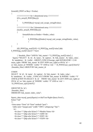 60
foreach($_POST as $key=>$value)
{
///////////////////////// for 1 dimentional array ////////////////////
if(!is_array($_POST[$key]))
{
$_POST[$key]=mysql_real_escape_string($value);
}
///////////////////////////for 2 diemntional array ////////////////////////
elseif(is_array($_POST[$key]))
{
foreach($value as $index=>$index_value)
{
$_POST[$key][$index]=mysql_real_escape_string($index_value);
}
}
}
if($_POST['pg_mod']['id']==$_POST['pg_mod']['value'] &&
$_POST['pg_mod']['value']!=='true')
{ $module_filter="AND lk.`link_master`=".$_POST['pg_mod']['value'] ;}
$query="SELECT lk.`id`, lk.`name`, lk.`caption`, lk.`link_master`, lk.`index_value`,
lk.`standalone`, lk.`visible`, GROUP_CONCAT(assign_right SEPARATOR '--') AS
menu_rights FROM `link_master` lk LEFT JOIN user_rights ur ON lk.`id` =
ur.`link_master_id` WHERE `visible`='Y' AND ur.`role` = '{$_POST['user_type']['short']}'
{$module_filter} GROUP BY link_master_id
UNION
SELECT lk.`id`, lk.`name`, lk.`caption`, lk.`link_master`, lk.`index_value`,
lk.`standalone`, lk.`visible`, CONCAT('') FROM `link_master` lk WHERE `visible`='Y'
AND lk.id NOT IN (SELECT lk.`id` FROM `link_master` lk LEFT JOIN user_rights ur
ON lk.`id`=ur.`link_master_id` WHERE `visible`='Y' AND ur.`role` =
'{$_POST['user_type']['short']}'
GROUP BY lk.`id`)
{$module_filter}
ORDER BY link_master, index_value";
$query_data=mysql_query($query) or die('User Rights Query Error');;
$class="red"
?>
<form name="form" id="form" method="post">
<table style="margin:auto" width="100%" cellspacing="5px">
<tr>
<th class="<?php echo $class?>">Module Name</th>
<th class="<?php echo $class?>">ADD</th>
<th class="<?php echo $class?>">EDIT</th>
<th class="<?php echo $class?>">VIEW</th>
 