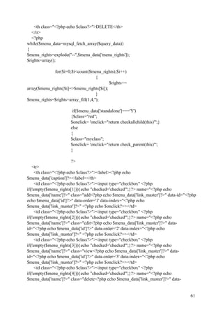 61
<th class="<?php echo $class?>">DELETE</th>
</tr>
<?php
while($menu_data=mysql_fetch_array($query_data))
{
$menu_rights=explode("--",$menu_data['menu_rights']);
$rights=array();
for($i=0;$i<count($menu_rights);$i++)
{
$rights+=
array($menu_rights[$i]=>$menu_rights[$i]);
}
$menu_rights=$rights+array_fill(1,4,'');
if($menu_data['standalone']==='Y')
{$class="red";
$onclick= 'onclick="return checkallchild(this)"';}
else
{
$class="myclass";
$onclick= 'onclick="return check_parent(this)"';
}
?>
<tr>
<th class="<?php echo $class?>"><label><?php echo
$menu_data['caption']?></label></th>
<td class="<?php echo $class?>"><input type="checkbox" <?php
if(!empty($menu_rights[1])){echo "checked='checked'";}?> name="<?php echo
$menu_data['name']?>" class="add<?php echo $menu_data['link_master']?>" data-id="<?php
echo $menu_data['id']?>" data-order='1' data-index="<?php echo
$menu_data['link_master']?>" <?php echo $onclick?>></td>
<td class="<?php echo $class?>"><input type="checkbox" <?php
if(!empty($menu_rights[2])){echo "checked='checked'";}?> name="<?php echo
$menu_data['name']?>" class="edit<?php echo $menu_data['link_master']?>" data-
id="<?php echo $menu_data['id']?>" data-order='2' data-index="<?php echo
$menu_data['link_master']?>" <?php echo $onclick?>></td>
<td class="<?php echo $class?>"><input type="checkbox" <?php
if(!empty($menu_rights[3])){echo "checked='checked'";}?> name="<?php echo
$menu_data['name']?>" class="view<?php echo $menu_data['link_master']?>" data-
id="<?php echo $menu_data['id']?>" data-order='3' data-index="<?php echo
$menu_data['link_master']?>" <?php echo $onclick?>></td>
<td class="<?php echo $class?>"><input type="checkbox" <?php
if(!empty($menu_rights[4])){echo "checked='checked'";}?> name="<?php echo
$menu_data['name']?>" class="delete<?php echo $menu_data['link_master']?>" data-
 