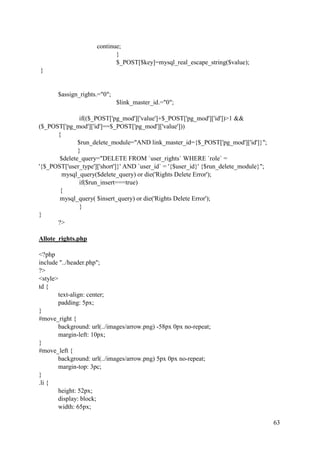 63
continue;
}
$_POST[$key]=mysql_real_escape_string($value);
}
$assign_rights.="0";
$link_master_id.="0";
if(($_POST['pg_mod']['value']+$_POST['pg_mod']['id'])>1 &&
($_POST['pg_mod']['id']==$_POST['pg_mod']['value']))
{
$run_delete_module="AND link_master_id={$_POST['pg_mod']['id']}";
}
$delete_query="DELETE FROM `user_rights` WHERE `role` =
'{$_POST['user_type']['short']}' AND `user_id` = '{$user_id}' {$run_delete_module}";
mysql_query($delete_query) or die('Rights Delete Error');
if($run_insert===true)
{
mysql_query( $insert_query) or die('Rights Delete Error');
}
}
?>
Allote_rights.php
<?php
include "../header.php";
?>
<style>
td {
text-align: center;
padding: 5px;
}
#move_right {
background: url(../images/arrow.png) -58px 0px no-repeat;
margin-left: 10px;
}
#move_left {
background: url(../images/arrow.png) 5px 0px no-repeat;
margin-top: 3pc;
}
.li {
height: 52px;
display: block;
width: 65px;
 