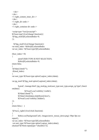 65
</div>
</div>
<!--right_content_inner_div-->
</div>
<!--right_div ends-->
</div>
<!--right_container div ends-->
<script type="text/javascript">
$('#user-type').live('change',function(){
$('#pg_mod')[0].selectedIndex=0;
});
$('#pg_mod').live('change',function(){
var mod_index =$(this)[0].selectedIndex
var usr_index =$('#user-type')[0].selectedIndex
if(usr_index==0)
{
alert('USER TYPE IS NOT SELECTED');
$(this)[0].selectedIndex=0;
return false;
}
$('#data').html("");
if(mod_index)
{
var user_type=$('#user-type option').eq(usr_index).data();
var pg_mod=$('#pg_mod option').eq(mod_index).data();
$.post('../manage.html',{pg_mod:pg_mod,user_type:user_type,assign_rg:'type'},functi
on(data){
$('#wait').css('visibility','visible');
$('#data').html("");
$('#data').html(data).slideDown('slow');;
$('#wait').css('visibility','hidden');
});
}
return false;} )
;
$('#save_rights').live('click',function()
{
// $(this).css('background','url(../images/arrow_mouse_down.png) -58px 0px no-
repeat');
var usr_index =$('#user-type')[0].selectedIndex
var user_type=$('#user-type option').eq(usr_index).data();
checked=$('#form input[type="checkbox"]');
 