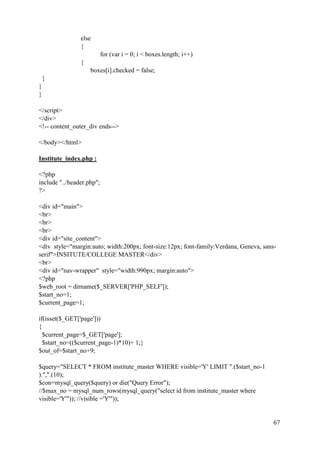 67
else
{
for (var i = 0; i < boxes.length; i++)
{
boxes[i].checked = false;
}
}
}
</script>
</div>
<!-- content_outer_div ends-->
</body></html>
Institute_index.php :
<?php
include "../header.php";
?>
<div id="main">
<br>
<br>
<br>
<div id="site_content">
<div style="margin:auto; width:200px; font-size:12px; font-family:Verdana, Geneva, sans-
serif">INSITUTE/COLLEGE MASTER</div>
<br>
<div id="nav-wrapper" style="width:990px; margin:auto">
<?php
$web_root = dirname($_SERVER['PHP_SELF']);
$start_no=1;
$current_page=1;
if(isset($_GET['page']))
{
$current_page=$_GET['page'];
$start_no=(($current_page-1)*10)+ 1;}
$out_of=$start_no+9;
$query="SELECT * FROM institute_master WHERE visible='Y' LIMIT ".($start_no-1
).",".(10);
$con=mysql_query($query) or die("Query Error");
//$max_no = mysql_num_rows(mysql_query("select id from institute_master where
visible='Y'")); //visible ='Y'"));
 