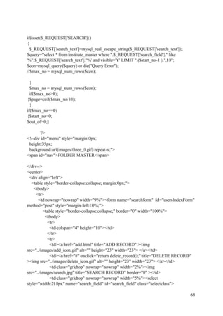 68
if(isset($_REQUEST['SEARCH']))
{
$_REQUEST['search_text']=mysql_real_escape_string($_REQUEST['search_text']);
$query="select * from institute_master where ".$_REQUEST['search_field']." like
'%".$_REQUEST['search_text']."%' and visible='Y' LIMIT ".($start_no-1 ).",10";
$con=mysql_query($query) or die("Query Error");
//$max_no = mysql_num_rows($con);
}
$max_no = mysql_num_rows($con);
if($max_no>0);
{$page=ceil($max_no/10);
}
if($max_no==0)
{$start_no=0;
$out_of=0;}
?>
<!--div id="menu" style="margin:0px;
height:35px;
background:url(images/three_0.gif) repeat-x;">
<span id="nav">FOLDER MASTER</span>
</div-->
<center>
<div align="left">
<table style="border-collapse:collapse; margin:0px;">
<tbody>
<tr>
<td nowrap="nowrap" width="9%"><form name="searchform" id="usersIndexForm"
method="post" style="margin-left:10%;">
<table style="border-collapse:collapse;" border="0" width="100%">
<tbody>
<tr>
<td colspan="4" height="10"></td>
</tr>
<tr>
<td><a href="add.html" title="ADD RECORD" ><img
src="../images/add_icon.gif" alt="" height="23" width="23"> </a></td>
<td><a href="#" onclick="return delete_record();" title="DELETE RECORD"
><img src="../images/delete_icon.gif" alt="" height="23" width="23"> </a></td>
<td class="gridtop" nowrap="nowrap" width="2%"><img
src="../images/search.jpg" title="SEARCH RECORD" border="0" ></td>
<td class="gridtop" nowrap="nowrap" width="5%"><select
style="width:210px" name="search_field" id="search_field" class="selectclass">
 