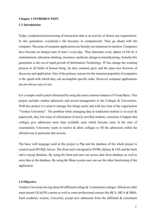 7
Chapter 1 INTRODUCTION
1.1 Introduction
Today, computerized processing of transaction data is an activity of almost any organization.
In this generation, everybody’s life becomes in computerized. They go ahead with the
computer. The areas of computer applications are literally too numerous to mention. Computers
have become an integral part of man’s every-day. They dominate every sphere of life be it
entertainment, education, banking, insurance, medicine, design or manufacturing. Actually this
generation is the era of rapid growth of Information Technology. IT has change the working
process in all fields of human being. So they continue grow and the open new horizons of
discovery and application. One of the primary reasons for the immense popularly of computers
is the speed with which they can accomplish specific tasks. However computer applications
are not always easy to use.
It is a simple small system illustrated by using the most common features of Visual Basic. This
project includes student admissoin and record management in the Colleges & Universities.
With this project it is tried to manage this things easily and with less time of the organization
“Tumkur University”. The problem while managing data in traditional method i.e in excel &
paperwork, they lost some of information of newly enrolled students, sometime it happen that
colleges give admission more than available seats which become issue in the time of
examination. University wants to restrict & allow colleges to fill the admission within the
allotted seat in particular that session.
The basic web language used in this project is Php and the database of the whole project is
created used MYSQL Server. The front end is designed in HTML jQuery & CSS and the back
end is mysql database. By using the front-end user can access data from database as well as
store data in the database. By using the Menu system user can use the other functioning of the
application.
1.2 Objective
Tumkur University having about 80 affiliated college & 3 constituent colleges. Which are offer
main stream UG & PG courses as well as some professional courses like BCA ,MCA & MBA.
Each academic session, University accept new admission from the affiliated & constituent
 