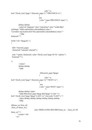 70
echo "<a
href='{$web_root}?page=".($current_page-1)."'>PREVIOUS</a>";
}
else
{ echo "<span>PREVIOUS</span>";}
?>
&nbsp; &nbsp;
<select id="paginate" class="selectclass" style="width:40px"
onchange="if(this.options[this.selectedIndex].value !=
''){window.top.location.href=this.options[this.selectedIndex].value}">
<?php
$selected="";
for($i=1;$i<=$page;$i++)
{
if($i==$current_page)
{$selected="selected='selected'";}
echo "<option {$selected} value='{$web_root}?page=$i'>$i </option>";
$selected="";}
?>
</select>
&nbsp; &nbsp;
<?php
if($current_page<$page)
{
echo "<a
href='{$web_root}?page=".($current_page+1)."'>NEXT</a>";
}
else
{ echo "<span>NEXT</span>";}
?>
&nbsp; &nbsp;<span>
<?php if($current_page<$page && $page>1) echo "<a
href='{$web_root}?page=$page'>LAST</a>";else{echo "LAST";} ?>
</span>&nbsp; &nbsp; &nbsp; &nbsp; &nbsp; &nbsp;
<?php
if($max_no<$out_of)
{$out_of=$max_no;}
echo "DISPLAYING RECORD $start_no - {$out_of} OF
$max_no" ?>
</center></th>
</tr>
 