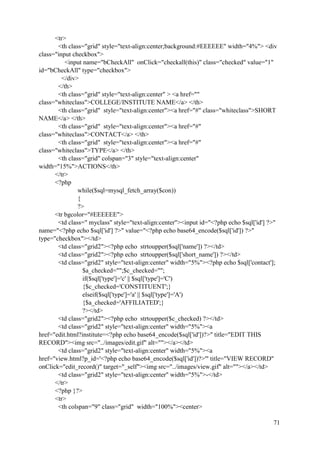 71
<tr>
<th class="grid" style="text-align:center;background:#EEEEEE" width="4%"> <div
class="input checkbox">
<input name="bCheckAll" onClick="checkall(this)" class="checked" value="1"
id="bCheckAll" type="checkbox">
</div>
</th>
<th class="grid" style="text-align:center" > <a href=""
class="whiteclass">COLLEGE/INSTITUTE NAME</a> </th>
<th class="grid" style="text-align:center"><a href="#" class="whiteclass">SHORT
NAME</a> </th>
<th class="grid" style="text-align:center"><a href="#"
class="whiteclass">CONTACT</a> </th>
<th class="grid" style="text-align:center"><a href="#"
class="whiteclass">TYPE</a> </th>
<th class="grid" colspan="3" style="text-align:center"
width="15%">ACTIONS</th>
</tr>
<?php
while($sql=mysql_fetch_array($con))
{
?>
<tr bgcolor="#EEEEEE">
<td class=" myclass" style="text-align:center"><input id="<?php echo $sql['id'] ?>"
name="<?php echo $sql['id'] ?>" value="<?php echo base64_encode($sql['id']) ?>"
type="checkbox"></td>
<td class="grid2"><?php echo strtoupper($sql['name']) ?></td>
<td class="grid2"><?php echo strtoupper($sql['short_name']) ?></td>
<td class="grid2" style="text-align:center" width="5%"><?php echo $sql['contact'];
$a_checked="";$c_checked="";
if($sql['type']='c' || $sql['type']='C')
{$c_checked='CONSTITUENT';}
elseif($sql['type']='a' || $sql['type']='A')
{$a_checked='AFFILIATED';}
?></td>
<td class="grid2"><?php echo strtoupper($c_checked) ?></td>
<td class="grid2" style="text-align:center" width="5%"><a
href="edit.html?institute=<?php echo base64_encode($sql['id'])?>" title="EDIT THIS
RECORD"><img src="../images/edit.gif" alt=""></a></td>
<td class="grid2" style="text-align:center" width="5%"><a
href="view.html?p_id='<?php echo base64_encode($sql['id'])?>'" title="VIEW RECORD"
onClick="edit_record()" target="_self"><img src="../images/view.gif" alt=""></a></td>
<td class="grid2" style="text-align:center" width="5%">-</td>
</tr>
<?php }?>
<tr>
<th colspan="9" class="grid" width="100%"><center>
 