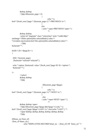 72
&nbsp; &nbsp;
<?php if($current_page>=2)
{
echo "<a
href='{$web_root}?page=".($current_page-1)."'>PREVIOUS</a>";
}
else
{ echo "<span>PREVIOUS</span>";}
?>
&nbsp; &nbsp;
<select id="paginate" class="selectclass" style="width:40px"
onchange="if(this.options[this.selectedIndex].value !=
''){window.top.location.href=this.options[this.selectedIndex].value}">
<?php
$selected="";
for($i=1;$i<=$page;$i++)
{
if($i==$current_page)
{$selected="selected='selected'";}
echo "<option {$selected} value='{$web_root}?page=$i'>$i </option>";
$selected="";}
?>
</select>
&nbsp; &nbsp;
<?php
if($current_page<$page)
{
echo "<a
href='{$web_root}?page=".($current_page+1)."'>NEXT</a>";
}
else
{ echo "<span>NEXT</span>";}
?>
&nbsp; &nbsp;<span>
<?php if($current_page<$page && $page>1) echo "<a
href='{$web_root}?page=$page'>LAST</a>";else{echo "LAST";} ?>
</span>&nbsp; &nbsp; &nbsp; &nbsp; &nbsp; &nbsp;
<?php
if($max_no<$out_of)
{$out_of=$max_no;}
echo "DISPLAYING RECORD $start_no - {$out_of} OF $max_no" ?>
 