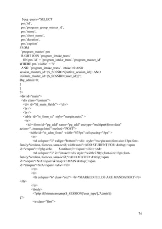 74
$prg_query="SELECT
pm.`id`,
pm.`program_group_master_id`,
pm.`name`,
pm.`short_name`,
pm.`duration`,
pm.`caption`
FROM
`program_master` pm
RIGHT JOIN `program_intake_trans`
ON pm.`id` = `program_intake_trans`.`program_master_id`
WHERE pm.`visible` = 'Y'
AND `program_intake_trans`.`intake`>0 AND
session_masters_id={$_SESSION['active_session_id']} AND
institute_master_id={$_SESSION['user_id']}";
$by_admin=0;
}
}
?>
<div id="main">
<div class="content">
<div id="Id_main_fields"> </div>
<br />
<br />
<table id="st_form_ct" style="margin:auto;" >
<tr>
<td><form id="pg_add" name="pg_add" enctype="multipart/form-data"
action="../manage.html" method="POST">
<table id="st_adm_from" width="875px" cellspacing="5px" >
<tr>
<td colspan="3" valign="bottom"><div style="margin:auto;font-size:13px;font-
family:Verdana, Geneva, sans-serif; width:auto">ADD STUDENT FOR :&nbsp;:<span
id="crspan"><?php echo $institute;?></span></div></td>
<td colspan="3" id='intake'><div style="width:220px;font-size:13px;font-
family:Verdana, Geneva, sans-serif;">ALLOCATED :&nbsp;<span
id="alspan">N/A</span>&emsp;REMAIN &nbsp;:<span
id="rmspan">N/A</span></div></td>
</tr>
<tr>
<th colspan="6" class="red"> <b>*MARKED FIELDS ARE MANDATORY</b>
</th>
</tr>
<tbody>
<?php if(!strnatcasecmp($_SESSION['user_type'],'Admin'))
{?>
<tr class="first">
 