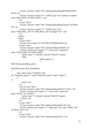76
<th class="myclass" width="30%">&nbsp;&nbsp;&nbsp;REGISTRATION
DATE</th>
<td class="myclass" colspan="5" ><INPUT type="text" readonly="readonly"
name="REG_DATE" id="REG_DATE" ></td>
</tr>
<tr class="first">
<th class="myclass" width="30%">&nbsp;&nbsp;&nbsp;Entrance Test ROLL
NO.</th>
<td class="myclass" colspan="5" ><INPUT type="text"
name="ADD_ROLL_NO" id="ADD_ROLE_NO" maxlength="10"></td>
</tr>
</tbody>
<tbody>
<tr class="first">
<th class="red" colspan="6">STUDNET INFORMATION</th>
<tr class="first">
<th class="myclass" width="30%">&nbsp;*&nbsp;COURSE</th>
<td class="myclass md" colspan="5" ><select class="selectclass"
name="COR_NAME" id="COR_NAME">
<option value="-1" selected="selected">SELECT</option>
<?php
if($by_admin!=1)
{
$data=mysql_query($prg_query);
while($sql=mysql_fetch_array($data))
{
echo '<option value="'.$sql['id'].'" data-
id="'.$sql['short_name'].'"><span>'.$sql['short_name'].'</span></option>';
}}
?>
</select></td>
</tr>
<tr id='ltr' class="first">
<th class="myclass" width="30%">&nbsp;*&nbsp;SELECT LEVEL </th>
<td class="myclass md" colspan="5" ><select class="selectclass"
name="LEVEL" id="LEVEL">
<option value="-1" selected="selected">SELECT</option>
</select></td>
</tr>
<tr class="first">
<th class="myclass" width="30%">&nbsp;*&nbsp;ROLL NO.</th>
<td class="myclass md" colspan="5" ><input type="text" name="ROLL_NO"
id="ROLL_NO"></td>
</tr>
<tr class="first">
<th class="myclass" width="30%">&nbsp;*&nbsp;TITLE.</th>
 