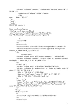 77
<td class="myclass md" colspan="5" ><select class="selectclass" name="TITLE"
id="TITLE">
<option selected="selected">SELECT</option>
<?php
echo $query="SELECT
`id`,
`name`,
`gender`
FROM `title_masters` ";
$data=mysql_query($query);
while($sql=mysql_fetch_array($data))
{echo '<option value="'.$sql['id'].'" data-name='.$sql['name'].' data-
title="'.$sql['gender'].'">'.strtoupper($sql['name']).'</option>';}
?>
</select></td>
</tr>
<tr class="first">
<th class="myclass" width="30%">&nbsp;*&nbsp;STUDENT'S NAME</th>
<td class="myclass md" colspan="5" ><INPUT type="text" maxlength="20"
name="S_F_NAME" id="S_F_NAME"></td>
</tr>
<tr class="first">
<th class="myclass" width="30%">&nbsp;*&nbsp;DATE OF BIRTH</th>
<td class="myclass md" colspan="5" ><INPUT type="text" readonly="readonly"
maxlength="12" name="ST_DOB" id="ST_DOB"></td>
</tr>
<tr class="first">
<th class="myclass" width="30%">&nbsp;*&nbsp;GENDER</th>
<td class="myclass md" id='gender' colspan="5" ><input type="radio" value="M"
name="ST_GEN" id="ST_GEN_M">
<label for="ST_GEN_M">MALE</label>
<input type="radio" value='F' name="ST_GEN" id="ST_GEN_F">
<label for="ST_GEN_F">FEMALE</label></td>
</tr>
<tr class="first">
<th class="myclass" width="30%">&nbsp;*&nbsp;FATHER'S NAME</th>
<td class="myclass md" colspan="5" ><INPUT type="text" maxlength="40"
name="ST_FA_NAME" id="S_FA_NAME"></td>
</tr>
</tbody>
<tbody id='contact'>
<tr>
<th class="red" colspan="6">CONTACT IFORMATION</th>
</tr>
<tr class="first">
 