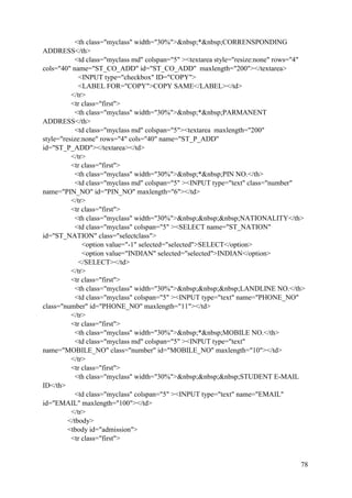 78
<th class="myclass" width="30%">&nbsp;*&nbsp;CORRENSPONDING
ADDRESS</th>
<td class="myclass md" colspan="5" ><textarea style="resize:none" rows="4"
cols="40" name="ST_CO_ADD" id="ST_CO_ADD" maxlength="200"></textarea>
<INPUT type="checkbox" ID="COPY">
<LABEL FOR="COPY">COPY SAME</LABEL></td>
</tr>
<tr class="first">
<th class="myclass" width="30%">&nbsp;*&nbsp;PARMANENT
ADDRESS</th>
<td class="myclass md" colspan="5"><textarea maxlength="200"
style="resize:none" rows="4" cols="40" name="ST_P_ADD"
id="ST_P_ADD"></textarea></td>
</tr>
<tr class="first">
<th class="myclass" width="30%">&nbsp;*&nbsp;PIN NO.</th>
<td class="myclass md" colspan="5" ><INPUT type="text" class="number"
name="PIN_NO" id="PIN_NO" maxlength="6"></td>
</tr>
<tr class="first">
<th class="myclass" width="30%">&nbsp;&nbsp;&nbsp;NATIONALITY</th>
<td class="myclass" colspan="5" ><SELECT name="ST_NATION"
id="ST_NATION" class="selectclass">
<option value="-1" selected="selected">SELECT</option>
<option value="INDIAN" selected="selected">INDIAN</option>
</SELECT></td>
</tr>
<tr class="first">
<th class="myclass" width="30%">&nbsp;&nbsp;&nbsp;LANDLINE NO.</th>
<td class="myclass" colspan="5" ><INPUT type="text" name="PHONE_NO"
class="number" id="PHONE_NO" maxlength="11"></td>
</tr>
<tr class="first">
<th class="myclass" width="30%">&nbsp;*&nbsp;MOBILE NO.</th>
<td class="myclass md" colspan="5" ><INPUT type="text"
name="MOBILE_NO" class="number" id="MOBILE_NO" maxlength="10"></td>
</tr>
<tr class="first">
<th class="myclass" width="30%">&nbsp;&nbsp;&nbsp;STUDENT E-MAIL
ID</th>
<td class="myclass" colspan="5" ><INPUT type="text" name="EMAIL"
id="EMAIL" maxlength="100"></td>
</tr>
</tbody>
<tbody id="admission">
<tr class="first">
 
