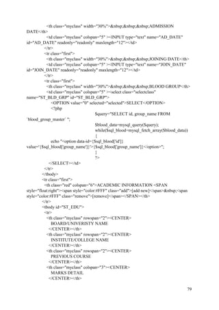 79
<th class="myclass" width="30%">&nbsp;&nbsp;&nbsp;ADMISSION
DATE</th>
<td class="myclass" colspan="5" ><INPUT type="text" name="AD_DATE"
id="AD_DATE" readonly="readonly" maxlength="12"></td>
</tr>
<tr class="first">
<th class="myclass" width="30%">&nbsp;&nbsp;&nbsp;JOINING DATE</th>
<td class="myclass" colspan="5" ><INPUT type="text" name="JOIN_DATE"
id="JOIN_DATE" readonly="readonly" maxlength="12"></td>
</tr>
<tr class="first">
<th class="myclass" width="30%">&nbsp;&nbsp;&nbsp;BLOOD GROUP</th>
<td class="myclass" colspan="5" ><select class="selectclass"
name="ST_BLD_GRP" id="ST_BLD_GRP">
<OPTION value="0" selected="selected">SELECT</OPTION>
<?php
$query="SELECT id, group_name FROM
`blood_group_master` ";
$blood_data=mysql_query($query);
while($sql_blood=mysql_fetch_array($blood_data))
{
echo "<option data-id={$sql_blood['id']}
value='{$sql_blood['group_name']}'>{$sql_blood['group_name']}</option>";
}
?>
</SELECT></td>
</tr>
</tbody>
<tr class="first">
<th class="red" colspan="6">ACADEMIC INFORMATION <SPAN
style="float:right"><span style="color:#FFF" class="add">[add new]</span>&nbsp;<span
style="color:#FFF" class="remove">[remove]</span></SPAN></th>
</tr>
<tbody id="ST_EDU">
<tr>
<th class="myclass" rowspan="2"><CENTER>
BOARD/UNIVERISTY NAME
</CENTER></th>
<th class="myclass" rowspan="2"><CENTER>
INSTITUTE/COLLEGE NAME
</CENTER></th>
<th class="myclass" rowspan="2"><CENTER>
PREVIOUS COURSE
</CENTER></th>
<th class="myclass" colspan="3"><CENTER>
MARKS DETAIL
</CENTER></th>
 