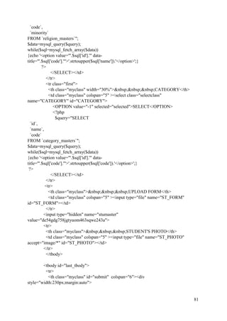81
`code`,
`minority`
FROM `religion_masters`";
$data=mysql_query($query);
while($sql=mysql_fetch_array($data))
{echo '<option value="'.$sql['id'].'" data-
title="'.$sql['code'].'">'.strtoupper($sql['name']).'</option>';}
?>
</SELECT></td>
</tr>
<tr class="first">
<th class="myclass" width="30%">&nbsp;&nbsp;&nbsp;CATEGORY</th>
<td class="myclass" colspan="5" ><select class="selectclass"
name="CATEGORY" id="CATEGORY">
<OPTION value="-1" selected="selected">SELECT</OPTION>
<?php
$query="SELECT
`id`,
`name`,
`code`
FROM `category_masters`";
$data=mysql_query($query);
while($sql=mysql_fetch_array($data))
{echo '<option value="'.$sql['id'].'" data-
title="'.$sql['code'].'">'.strtoupper($sql['code']).'</option>';}
?>
</SELECT></td>
</tr>
<tr>
<th class="myclass">&nbsp;&nbsp;&nbsp;UPLOAD FORM</th>
<td class="myclass" colspan="5" ><input type="file" name="ST_FORM"
id="ST_FORM"></td>
</tr>
<input type="hidden" name="stumaster"
value="de54gdg758jgtyuom463sqwe243a">
<tr>
<th class="myclass">&nbsp;&nbsp;&nbsp;STUDENT'S PHOTO</th>
<td class="myclass" colspan="5" ><input type="file" name="ST_PHOTO"
accept="image/*" id="ST_PHOTO"></td>
</tr>
</tbody>
<tbody id="last_tbody">
<tr>
<th class="myclass" id="submit" colspan="6"><div
style="width:230px;margin:auto">
 