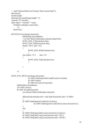 83
{ alert("Selected Date Can't Greater Than Current Date!");
date.focus();
tmonth.length
if(tmonth.toLocaleString().length==1)
{tmonth="0"+tmonth;}
sdate=tdate+'-'+tmonth+'-'+tyear;
$('#date').val(sdate); return false;
}}}
return true;}
$('#TITLE').live('change',function(){
if($(this)[0].selectedIndex)
{ var title=$(this).find('option:selected').data('title');
$('#ST_GEN_F')[0].checked=false;
$('#ST_GEN_M')[0].checked=false;
if(title=='M' || title=='m')
{
$('#ST_GEN_M')[0].checked=true;
}
else if(title=='F' || title=='f')
{
$('#ST_GEN_F')[0].checked=true;
}
}
});
$('#ST_PAY_MT').live('change',function(){
$('.AMT').find('input,label').addClass('invis').hide();
$('.AMT').hide();
$('.AMT td').removeClass('md');
if($(this)[0].selectedIndex)
{$('.AMT').show();
$('.AMT td').addClass('md');
var selected=$(this).find('option:selected');
if($(selected).attr('data-id')=='cash' && $(selected).val()=='CASH')
{
$('.AMT').find('input:lt(1),label:lt(1)').show();
$('.AMT').find('input:lt(1),label:lt(1)').removeClass('invis');
}
else
{
$('.AMT').find('input,label').removeClass('invis').show();
$('.AMT').find('label').eq(1).text(selected.val()+' NO.');
$('.AMT').find('label').eq(2).text(selected.val()+' DATE')
 