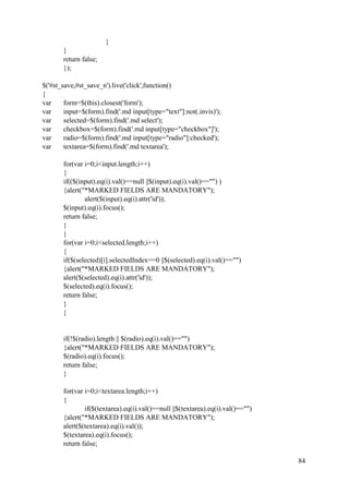 84
}
}
return false;
});
$('#st_save,#st_save_n').live('click',function()
{
var form=$(this).closest('form');
var input=$(form).find('.md input[type="text"]:not(.invis)');
var selected=$(form).find('.md select');
var checkbox=$(form).find('.md input[type="checkbox"]');
var radio=$(form).find('.md input[type="radio"]:checked');
var textarea=$(form).find('.md textarea');
for(var i=0;i<input.length;i++)
{
if(($(input).eq(i).val()==null ||$(input).eq(i).val()=="") )
{alert("*MARKED FIELDS ARE MANDATORY");
alert($(input).eq(i).attr('id'));
$(input).eq(i).focus();
return false;
}
}
for(var i=0;i<selected.length;i++)
{
if($(selected)[i].selectedIndex==0 ||$(selected).eq(i).val()=="")
{alert("*MARKED FIELDS ARE MANDATORY");
alert($(selected).eq(i).attr('id'));
$(selected).eq(i).focus();
return false;
}
}
if(!$(radio).length || $(radio).eq(i).val()=="")
{alert("*MARKED FIELDS ARE MANDATORY");
$(radio).eq(i).focus();
return false;
}
for(var i=0;i<textarea.length;i++)
{
if($(textarea).eq(i).val()==null ||$(textarea).eq(i).val()=="")
{alert("*MARKED FIELDS ARE MANDATORY");
alert($(textarea).eq(i).val());
$(textarea).eq(i).focus();
return false;
 