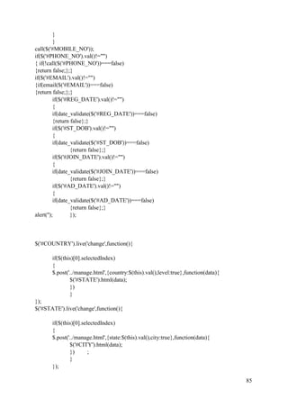 85
}
}
call($('#MOBILE_NO'));
if($('#PHONE_NO').val()!="")
{ if(!call($('#PHONE_NO'))===false)
{return false;};}
if($('#EMAIL').val()!="")
{if(email($('#EMAIL'))===false)
{return false;};}
if($('#REG_DATE').val()!="")
{
if(date_validate($('#REG_DATE'))===false)
{return false};}
if($('#ST_DOB').val()!="")
{
if(date_validate($('#ST_DOB'))===false)
{return false};}
if($('#JOIN_DATE').val()!="")
{
if(date_validate($('#JOIN_DATE'))===false)
{return false};}
if($('#AD_DATE').val()!="")
{
if(date_validate($('#AD_DATE'))===false)
{return false};}
alert(''); });
$('#COUNTRY').live('change',function(){
if($(this)[0].selectedIndex)
{
$.post('../manage.html',{country:$(this).val(),level:true},function(data){
$('#STATE').html(data);
})
}
});
$('#STATE').live('change',function(){
if($(this)[0].selectedIndex)
{
$.post('../manage.html',{state:$(this).val(),city:true},function(data){
$('#CITY').html(data);
}) ;
}
});
 