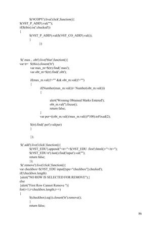 86
$('#COPY').live('click',function(){
$('#ST_P_ADD').val("");
if($(this).is(':checked'))
{
$('#ST_P_ADD').val($('#ST_CO_ADD').val());
}
})
$('.max , .obt').live('blur',function(){
var tr= $(this).closest('tr')
var max_m=$(tr).find('.max');
var obt_m=$(tr).find('.obt');
if(max_m.val()!="" && obt_m.val()!="")
{
if(Number(max_m.val())< Number(obt_m.val()))
{
alert('Wronmg Obtained Marks Entered');
obt_m.val('').focus();
return false;
}
var per=((obt_m.val()/max_m.val())*100).toFixed(2);
$(tr).find('.per').val(per)
}
});
$('.add').live('click',function(){
$('#ST_EDU').append("<tr>"+$('#ST_EDU .first').html()+"</tr>");
$('#ST_EDU tr').last().find('input').val("");
return false;
});
$('.remove').live('click',function(){
var checkbox=$('#ST_EDU input[type="checkbox"]:checked');
if(!checkbox.length)
{alert("NO ROW IS SELECTED FOR REMOVE");}
else
{alert("First Row Cannot Remove ")}
for(i=1;i<checkbox.length;i++)
{
$(checkbox).eq(i).closest('tr').remove();
}
return false;
 